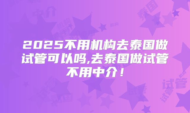 2025不用机构去泰国做试管可以吗,去泰国做试管不用中介！
