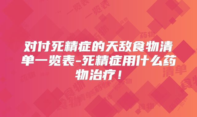 对付死精症的天敌食物清单一览表-死精症用什么药物治疗！
