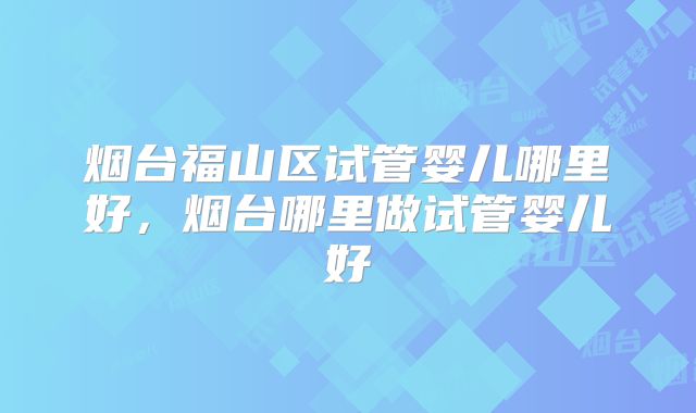 烟台福山区试管婴儿哪里好，烟台哪里做试管婴儿好