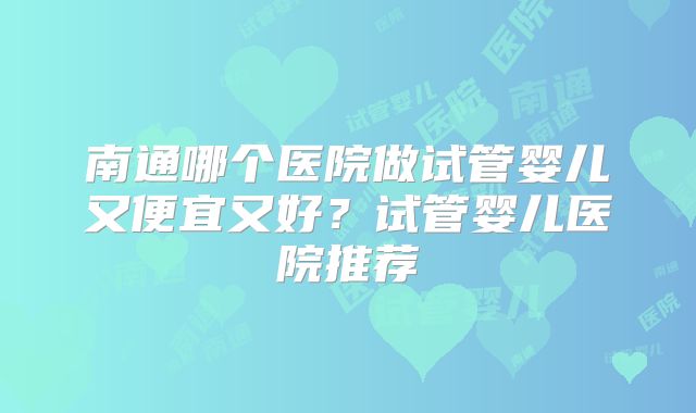 南通哪个医院做试管婴儿又便宜又好？试管婴儿医院推荐