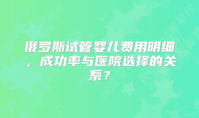 俄罗斯试管婴儿费用明细，成功率与医院选择的关系？
