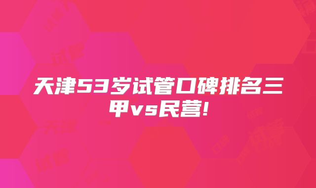 天津53岁试管口碑排名三甲vs民营!