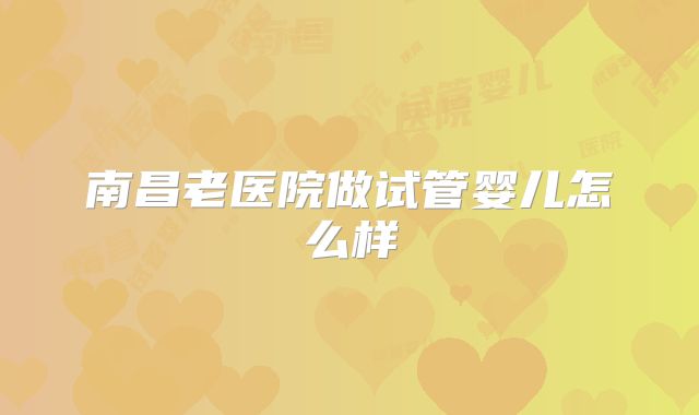 南昌老医院做试管婴儿怎么样