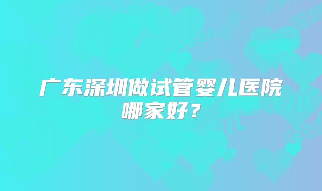 广东深圳做试管婴儿医院哪家好?