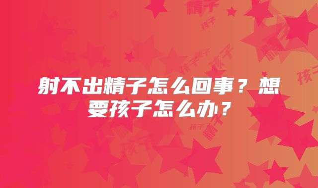 射不出精子怎么回事？想要孩子怎么办？