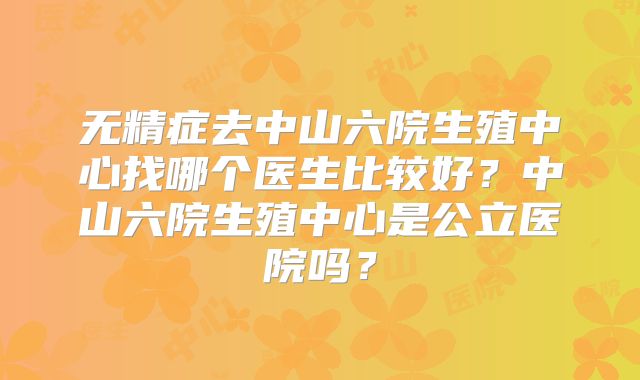无精症去中山六院生殖中心找哪个医生比较好?中山六院生殖中心是公立医院吗?