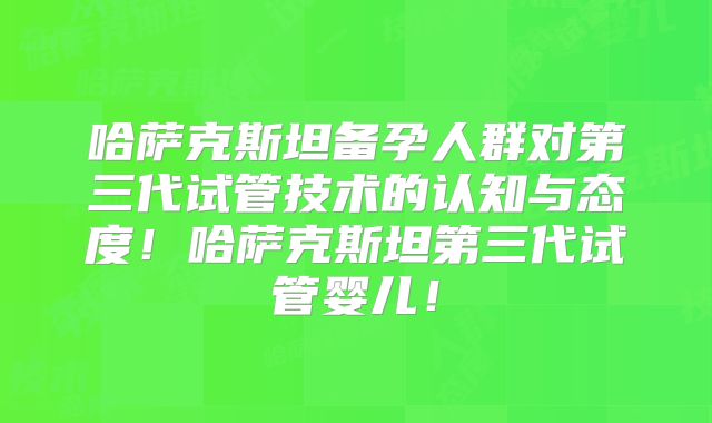 哈萨克斯坦备孕人群对第三代试管技术的认知与态度！哈萨克斯坦第三代试管婴儿！