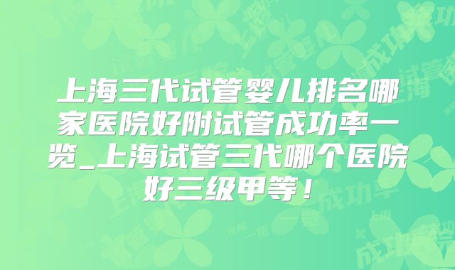 上海三代试管婴儿排名哪家医院好附试管成功率一览_上海试管三代哪个医院好三级甲等！