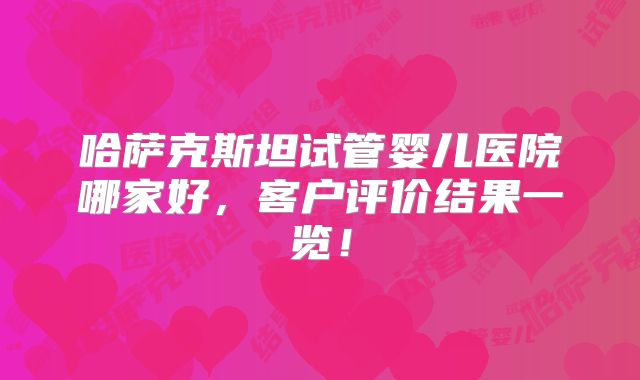 哈萨克斯坦试管婴儿医院哪家好,客户评价结果一览!