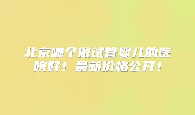 北京哪个做试管婴儿的医院好！最新价格公开！