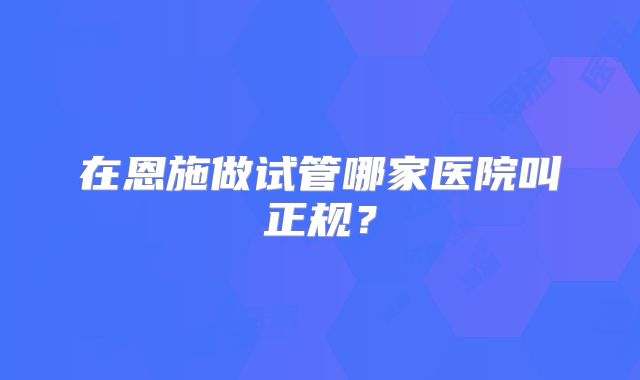 在恩施做试管哪家医院叫正规？