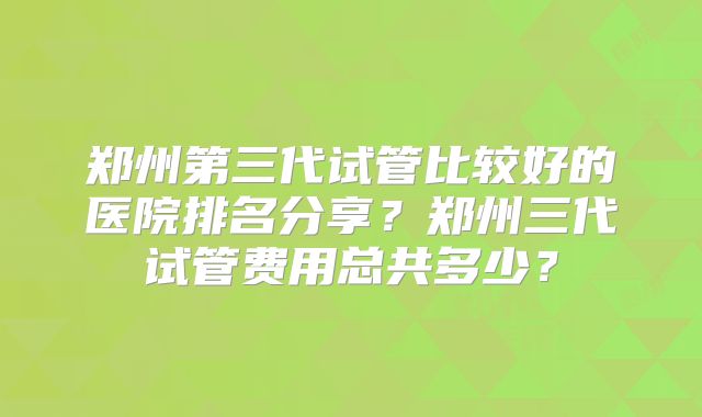 郑州第三代试管比较好的医院排名分享？郑州三代试管费用总共多少？