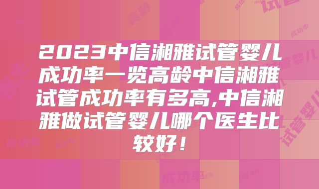 2023中信湘雅试管婴儿成功率一览高龄中信湘雅试管成功率有多高,中信湘雅做试管婴儿哪个医生比较好!