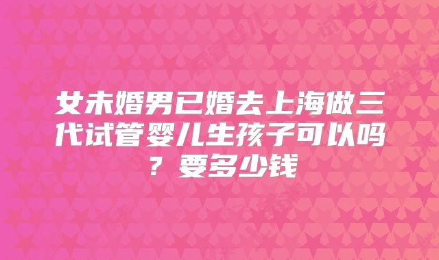 女未婚男已婚去上海做三代试管婴儿生孩子可以吗？要多少钱