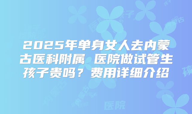 2025年单身女人去内蒙古医科附属 医院做试管生孩子贵吗？费用详细介绍