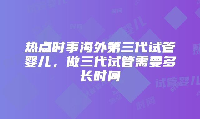 热点时事海外第三代试管婴儿，做三代试管需要多长时间