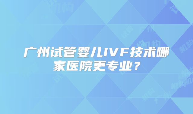 广州试管婴儿IVF技术哪家医院更专业？