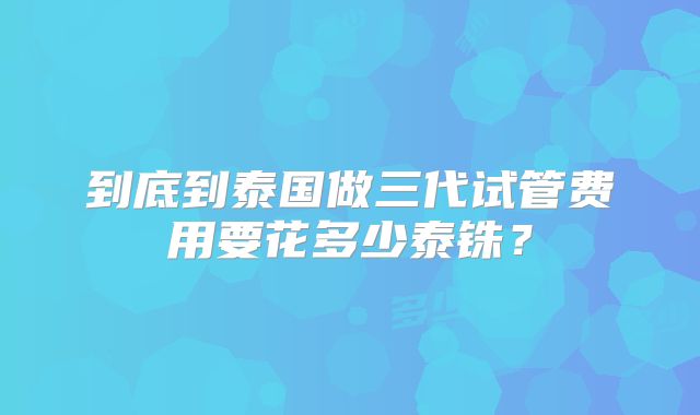 到底到泰国做三代试管费用要花多少泰铢？