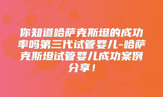 你知道哈萨克斯坦的成功率吗第三代试管婴儿-哈萨克斯坦试管婴儿成功案例分享!