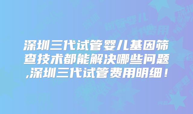 深圳三代试管婴儿基因筛查技术都能解决哪些问题,深圳三代试管费用明细！