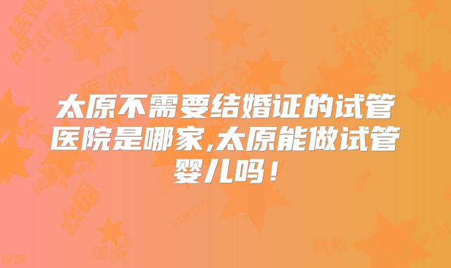 太原不需要结婚证的试管医院是哪家,太原能做试管婴儿吗！