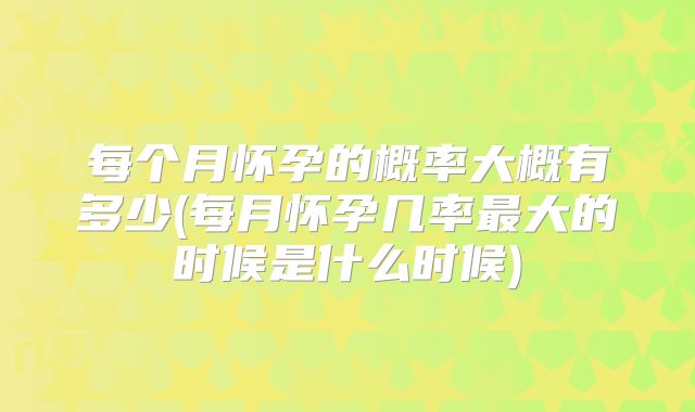 每个月怀孕的概率大概有多少(每月怀孕几率最大的时候是什么时候)
