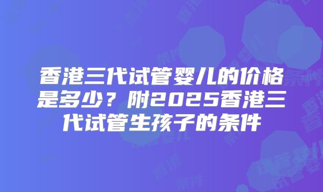 香港三代试管婴儿的价格是多少？附2025香港三代试管生孩子的条件