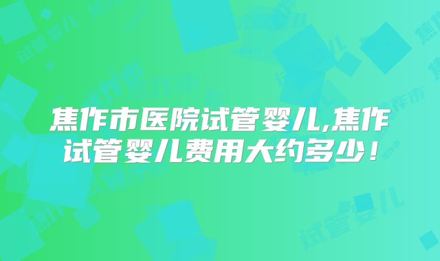焦作市医院试管婴儿,焦作试管婴儿费用大约多少！