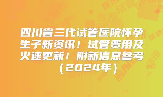四川省三代试管医院怀孕生子新资讯！试管费用及火速更新！附新信息参考（2024年）
