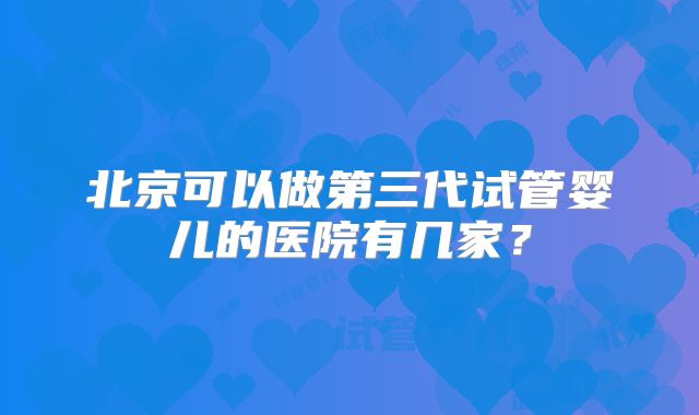 北京可以做第三代试管婴儿的医院有几家？