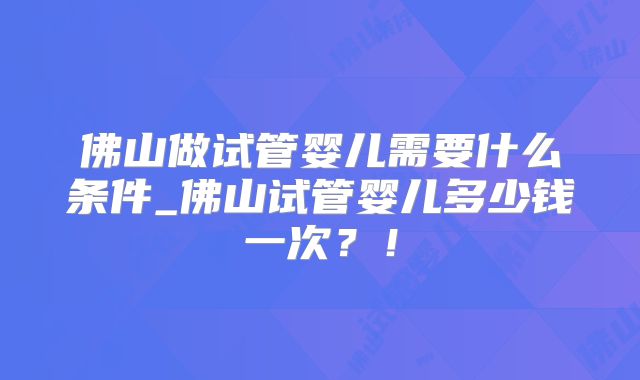 佛山做试管婴儿需要什么条件_佛山试管婴儿多少钱一次？！