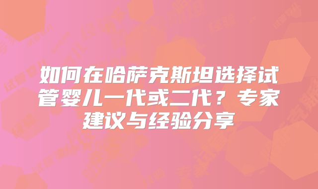 如何在哈萨克斯坦选择试管婴儿一代或二代?专家建议与经验分享