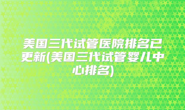 美国三代试管医院排名已更新(美国三代试管婴儿中心排名)