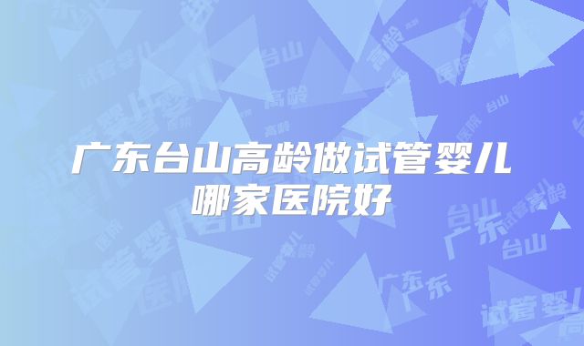 广东台山高龄做试管婴儿哪家医院好