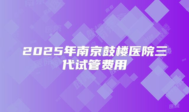 2025年南京鼓楼医院三代试管费用