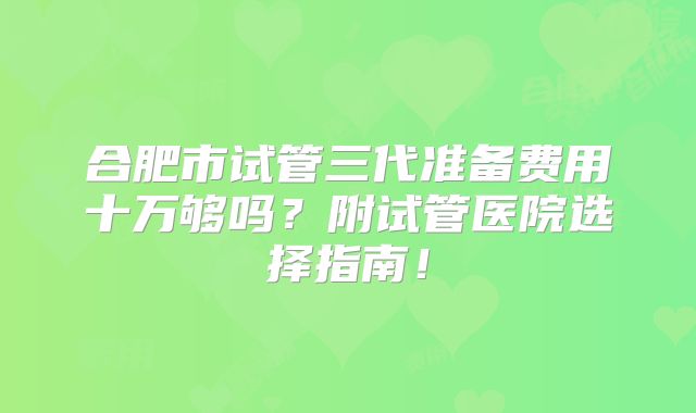 合肥市试管三代准备费用十万够吗?附试管医院选择指南!