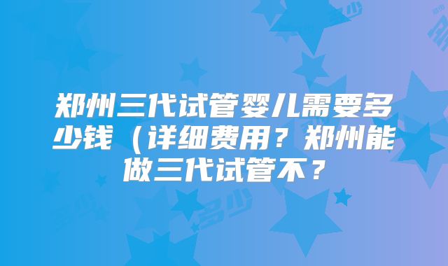 郑州三代试管婴儿需要多少钱（详细费用？郑州能做三代试管不？