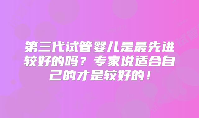 第三代试管婴儿是最先进较好的吗？专家说适合自己的才是较好的！