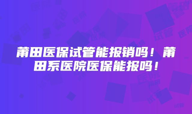 莆田医保试管能报销吗！莆田系医院医保能报吗！