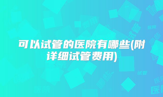 可以试管的医院有哪些(附详细试管费用)
