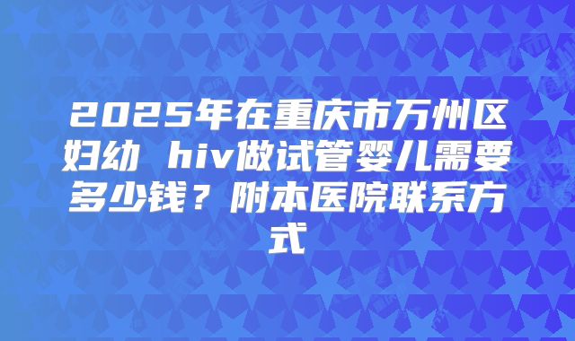 2025年在重庆市万州区妇幼 hiv做试管婴儿需要多少钱？附本医院联系方式