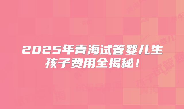 2025年青海试管婴儿生孩子费用全揭秘！