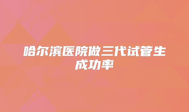 哈尔滨医院做三代试管生成功率