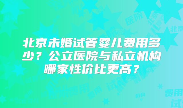 北京未婚试管婴儿费用多少？公立医院与私立机构哪家性价比更高？
