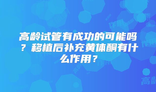 高龄试管有成功的可能吗?移植后补充黄体酮有什么作用?