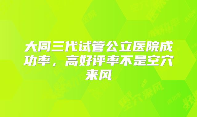 大同三代试管公立医院成功率，高好评率不是空穴来风