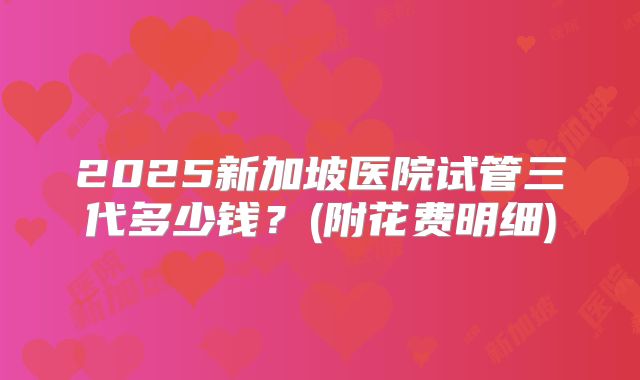 2025新加坡医院试管三代多少钱?(附花费明细)