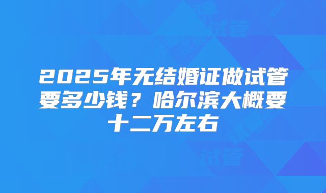 2025年无结婚证做试管要多少钱?哈尔滨大概要十二万左右
