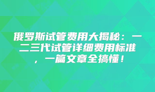 俄罗斯试管费用大揭秘：一二三代试管详细费用标准，一篇文章全搞懂！