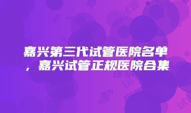 嘉兴第三代试管医院名单，嘉兴试管正规医院合集